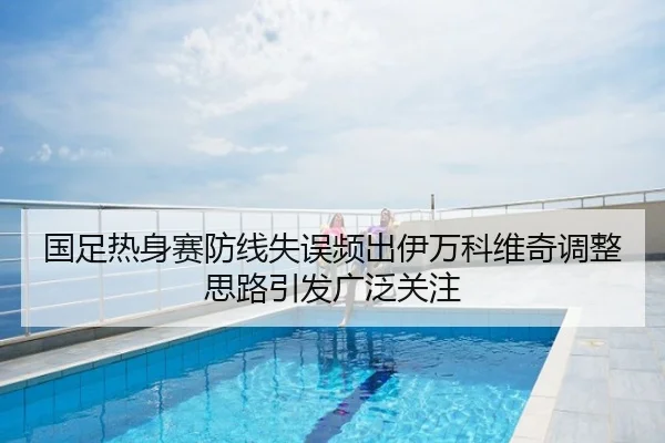国足热身赛防线失误频出伊万科维奇调整思路引发广泛关注