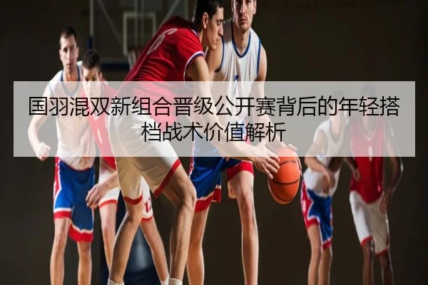 国羽混双新组合晋级公开赛背后的年轻搭档战术价值解析
